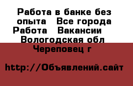 Работа в банке без опыта - Все города Работа » Вакансии   . Вологодская обл.,Череповец г.